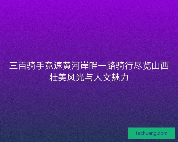 三百骑手竞速黄河岸畔一路骑行尽览山西壮美风光与人文魅力