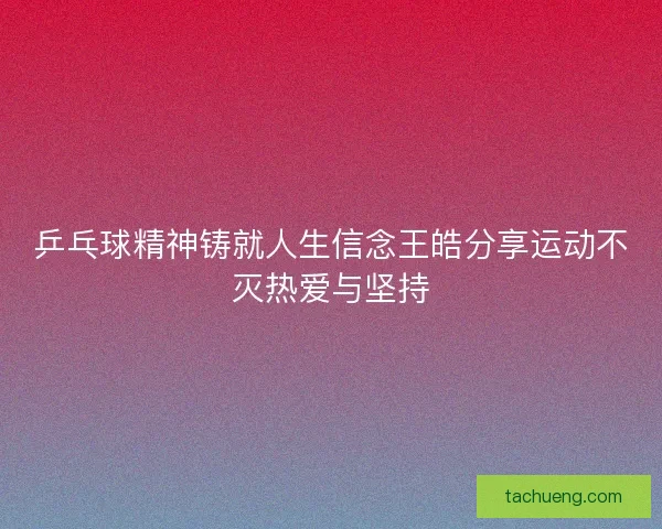 乒乓球精神铸就人生信念王皓分享运动不灭热爱与坚持