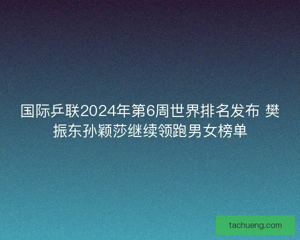 国际乒联2024年第6周世界排名发布 樊振东孙颖莎继续领跑男女榜单
