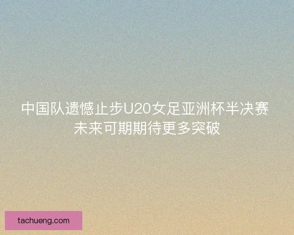 中国队遗憾止步U20女足亚洲杯半决赛 未来可期期待更多突破