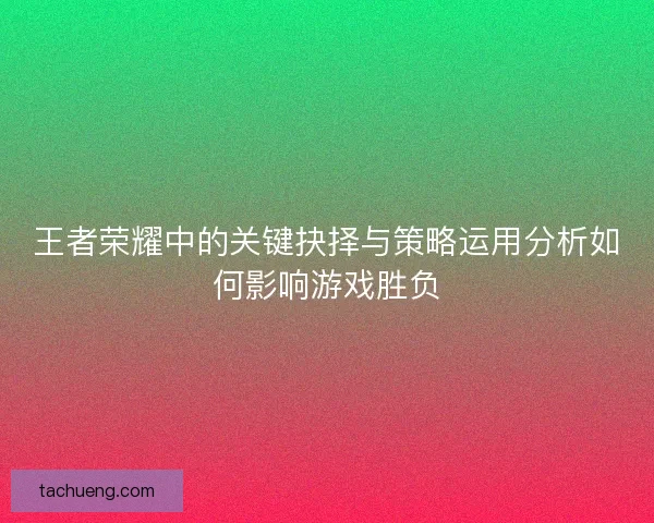 王者荣耀中的关键抉择与策略运用分析如何影响游戏胜负