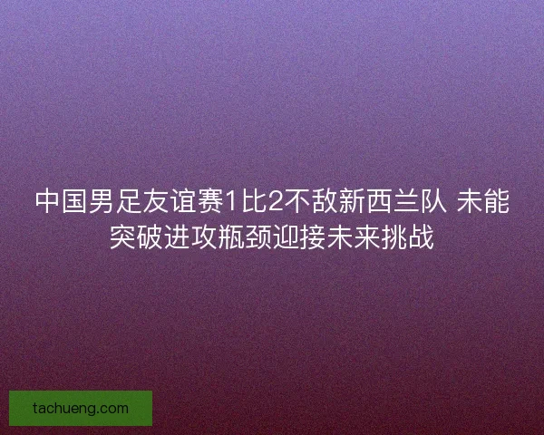 中国男足友谊赛1比2不敌新西兰队 未能突破进攻瓶颈迎接未来挑战 中国男足友谊赛1比2不敌新西兰队 未能突破进攻瓶颈迎接未来挑战