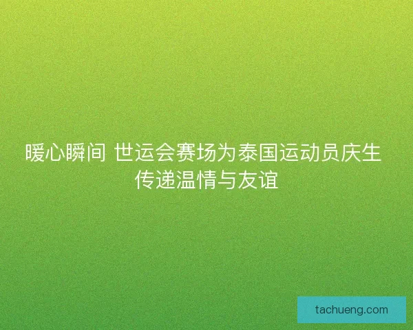 暖心瞬间 世运会赛场为泰国运动员庆生 传递温情与友谊