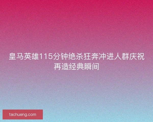 皇马英雄115分钟绝杀狂奔冲进人群庆祝再造经典瞬间