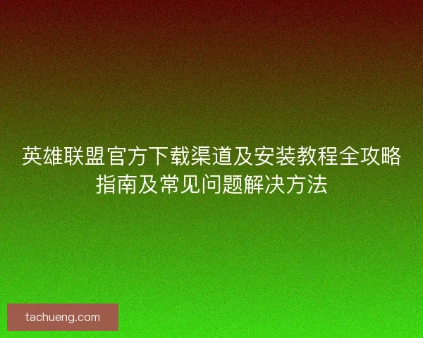 英雄联盟官方下载渠道及安装教程全攻略指南及常见问题解决方法