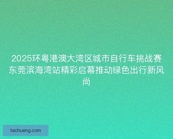 2025环粤港澳大湾区城市自行车挑战赛东莞滨海湾站精彩启幕推动绿色出行新风尚
