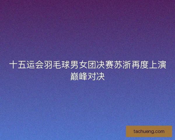 十五运会羽毛球男女团决赛苏浙再度上演巅峰对决 十五运会羽毛球男女团决赛苏浙再度上演巅峰对决