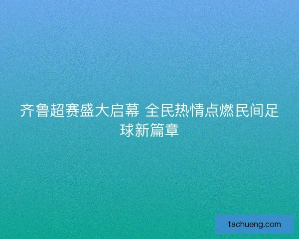 齐鲁超赛盛大启幕 全民热情点燃民间足球新篇章 齐鲁超赛盛大启幕 全民热情点燃民间足球新篇章