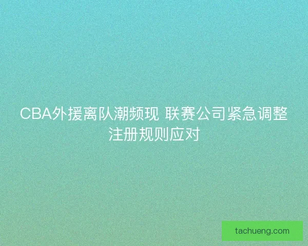 CBA外援离队潮频现 联赛公司紧急调整注册规则应对 CBA外援离队潮频现 联赛公司紧急调整注册规则应对