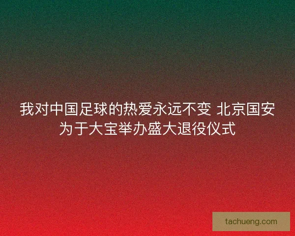 我对中国足球的热爱永远不变 北京国安为于大宝举办盛大退役仪式 我对中国足球的热爱永远不变 北京国安为于大宝举办盛大退役仪式