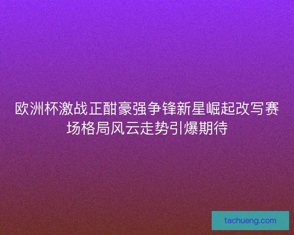 欧洲杯激战正酣豪强争锋新星崛起改写赛场格局风云走势引爆期待 欧洲杯激战正酣豪强争锋新星崛起改写赛场格局风云走势引爆期待