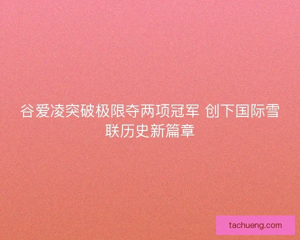 谷爱凌突破极限夺两项冠军 创下国际雪联历史新篇章 谷爱凌突破极限夺两项冠军 创下国际雪联历史新篇章