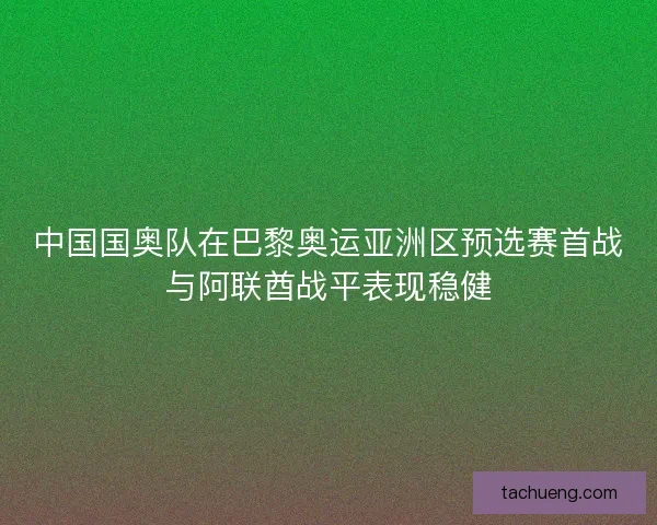 中国国奥队在巴黎奥运亚洲区预选赛首战与阿联酋战平表现稳健 中国国奥队在巴黎奥运亚洲区预选赛首战与阿联酋战平表现稳健