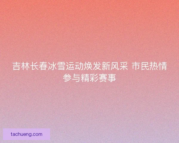 吉林长春冰雪运动焕发新风采 市民热情参与精彩赛事