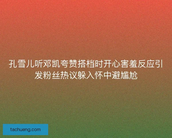 孔雪儿听邓凯夸赞搭档时开心害羞反应引发粉丝热议躲入怀中避尴尬 孔雪儿听邓凯夸赞搭档时开心害羞反应引发粉丝热议躲入怀中避尴尬