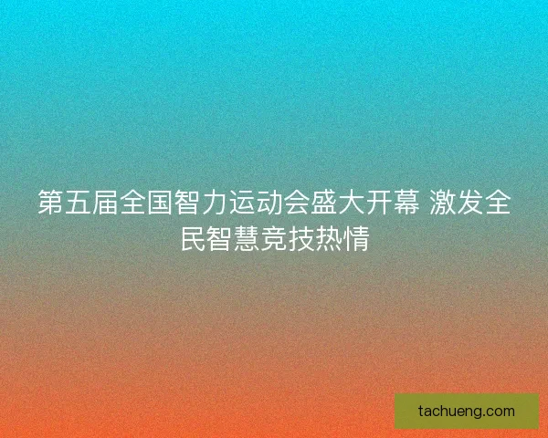 第五届全国智力运动会盛大开幕 激发全民智慧竞技热情