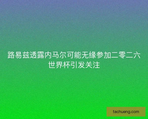 路易兹透露内马尔可能无缘参加二零二六世界杯引发关注 路易兹透露内马尔可能无缘参加二零二六世界杯引发关注