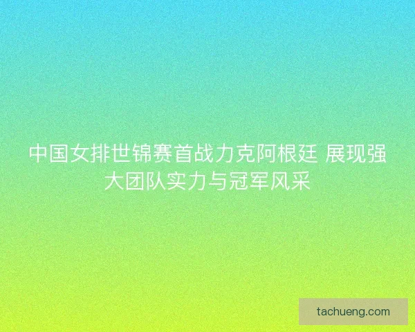 中国女排世锦赛首战力克阿根廷 展现强大团队实力与冠军风采