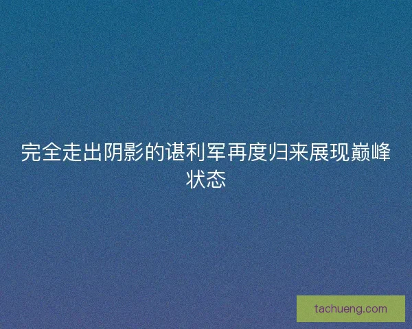 完全走出阴影的谌利军再度归来展现巅峰状态