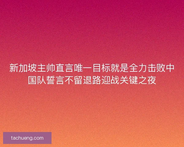 新加坡主帅直言唯一目标就是全力击败中国队誓言不留退路迎战关键之夜