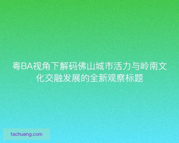 粤BA视角下解码佛山城市活力与岭南文化交融发展的全新观察标题