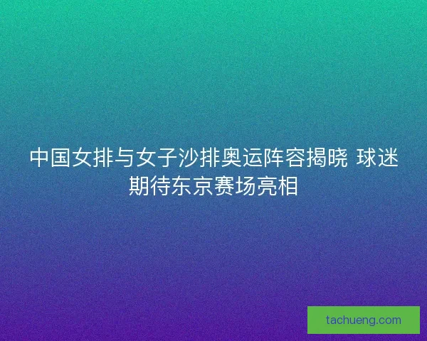 中国女排与女子沙排奥运阵容揭晓 球迷期待东京赛场亮相