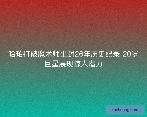 哈珀打破魔术师尘封26年历史纪录 20岁巨星展现惊人潜力