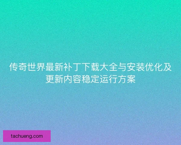 传奇世界最新补丁下载大全与安装优化及更新内容稳定运行方案