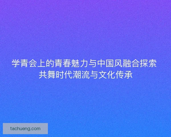 学青会上的青春魅力与中国风融合探索 共舞时代潮流与文化传承