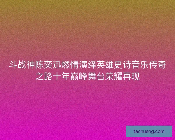斗战神陈奕迅燃情演绎英雄史诗音乐传奇之路十年巅峰舞台荣耀再现