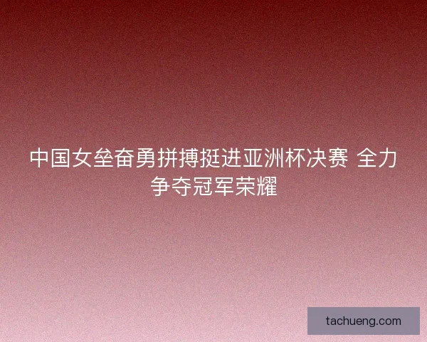 中国女垒奋勇拼搏挺进亚洲杯决赛 全力争夺冠军荣耀 中国女垒奋勇拼搏挺进亚洲杯决赛 全力争夺冠军荣耀