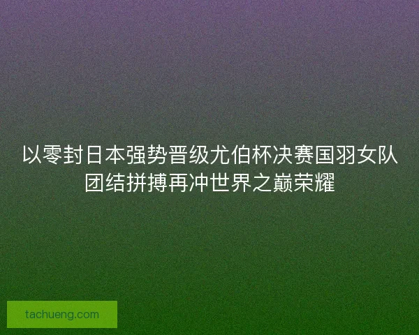 以零封日本强势晋级尤伯杯决赛国羽女队团结拼搏再冲世界之巅荣耀