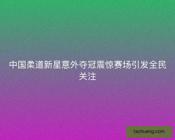 中国柔道新星意外夺冠震惊赛场引发全民关注 中国柔道新星意外夺冠震惊赛场引发全民关注