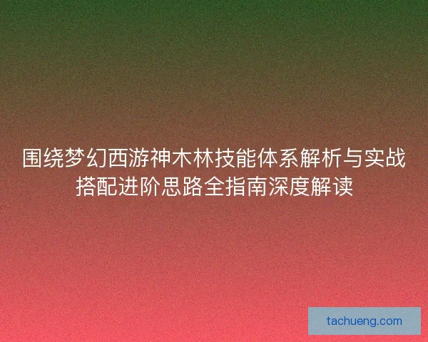 围绕梦幻西游神木林技能体系解析与实战搭配进阶思路全指南深度解读 围绕梦幻西游神木林技能体系解析与实战搭配进阶思路全指南深度解读