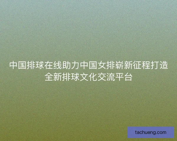 中国排球在线助力中国女排崭新征程打造全新排球文化交流平台 中国排球在线助力中国女排崭新征程打造全新排球文化交流平台