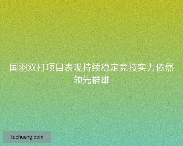 国羽双打项目表现持续稳定竞技实力依然领先群雄 国羽双打项目表现持续稳定竞技实力依然领先群雄